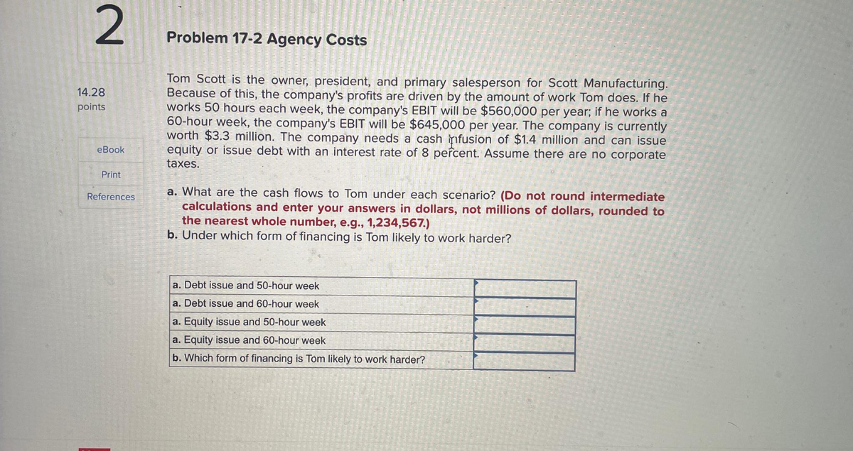 2
14.28
points
eBook
Print
References
Problem 17-2 Agency Costs
Tom Scott is the owner, president, and primary salesperson for Scott Manufacturing.
Because of this, the company's profits are driven by the amount of work Tom does. If he
works 50 hours each week, the company's EBIT will be $560,000 per year; if he works a
60-hour week, the company's EBIT will be $645,000 per year. The company is currently
worth $3.3 million. The company needs a cash infusion of $1.4 million and can issue
equity or issue debt with an interest rate of 8 percent. Assume there are no corporate
taxes.
a. What are the cash flows to Tom under each scenario? (Do not round intermediate
calculations and enter your answers in dollars, not millions of dollars, rounded to
the nearest whole number, e.g., 1,234,567.)
b. Under which form of financing is Tom likely to work harder?
a. Debt issue and 50-hour week
a. Debt issue and 60-hour week
a. Equity issue and 50-hour week
a. Equity issue and 60-hour week
b. Which form of financing is Tom likely to work harder?