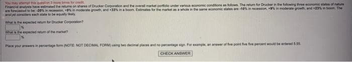 You may attempt this question 3 more times for credit
Financial analysts have estimated the retums on shares of Drucker Corporation and the overall market portfolio under various economic conditions as follows. The return for Drucker in the following three economic states of nature
are forecasted to be -20% in recession, +9% in moderate growth, and +33% in a boom. Estimates for the market as a whole in the same economic states are -10% in recession, +9% in moderate growth, and +23% in boom The
analyst considers each state to be equally likely
What is the expected return for Drucker Corporation?
1%
What is the expected return of the market?
Place your answers in percentage form (NOTE: NOT DECIMAL FORM) using two decimal places and no percentage sign. For example, an answer of five point five five percent would be entered 5.55
CHECK ANSWER