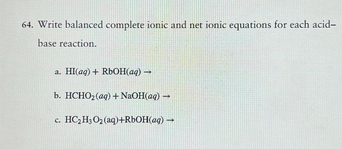 64. Write balanced complete ionic and net ionic equations for each acid-
base reaction.
a. HI(aq) + RbOH(aq) →
b. HCHO₂ (aq) + NaOH(aq) →
c. HC₂H3 O₂ (aq)+RbOH(aq) →