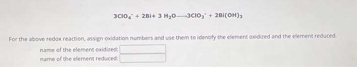 3C104 + 2B1+ 3 H₂03CIO3 + 2Bi(OH)3
For the above redox reaction, assign oxidation numbers and use them to identify the element oxidized and the element reduced.
name of the element oxidized:
name of the element reduced: