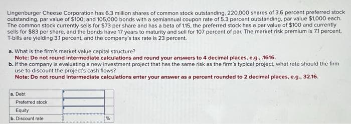Lingenburger Cheese Corporation has 6.3 million shares of common stock outstanding, 220,000 shares of 3.6 percent preferred stock
outstanding, par value of $100; and 105,000 bonds with a semiannual coupon rate of 5.3 percent outstanding, par value $1,000 each.
The common stock currently sells for $73 per share and has a beta of 115, the preferred stock has a par value of $100 and currently
sells for $83 per share, and the bonds have 17 years to maturity and sell for 107 percent of par. The market risk premium is 7.1 percent,
T-bills are yielding 3.1 percent, and the company's tax rate is 23 percent.
a. What is the firm's market value capital structure?
Note: Do not round intermediate calculations and round your answers to 4 decimal places, e.g., .1616.
b. If the company is evaluating a new investment project that has the same risk as the firm's typical project, what rate should the firm
use to discount the project's cash flows?
Note: Do not round intermediate calculations enter your answer as a percent rounded to 2 decimal places, e.g., 32.16.
a. Debt
Preferred stock
Equity
b. Discount rate
%