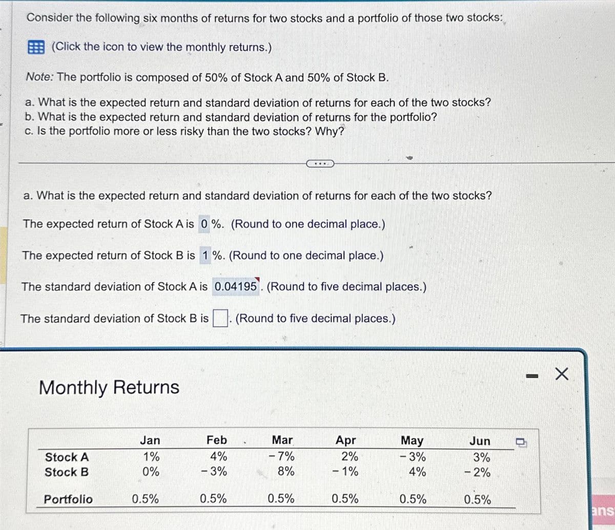 Consider the following six months of returns for two stocks and a portfolio of those two stocks:
(Click the icon to view the monthly returns.)
Note: The portfolio is composed of 50% of Stock A and 50% of Stock B.
a. What is the expected return and standard deviation of returns for each of the two stocks?
b. What is the expected return and standard deviation of returns for the portfolio?
c. Is the portfolio more or less risky than the two stocks? Why?
a. What is the expected return and standard deviation of returns for each of the two stocks?
The expected return of Stock A is 0%. (Round to one decimal place.)
The expected return of Stock B is 1%. (Round to one decimal place.)
The standard deviation of Stock A is 0.04195. (Round to five decimal places.)
(Round to five decimal places.)
The standard deviation of Stock B is
Monthly Returns
Stock A
Stock B
Portfolio
Jan
1%
0%
0.5%
Feb
4%
- 3%
0.5%
D
Mar
-7%
8%
.....
0.5%
Apr
2%
- 1%
0.5%
May
- 3%
4%
0.5%
Jun
3%
- 2%
0.5%
WOCHE
X
ans
