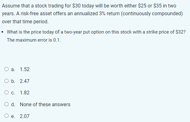 Assume that a stock trading for $30 today will be worth either $25 or $35 in two
years. A risk-free asset offers an annualized 3% return (continuously compounded)
over that time period.
• What is the price today of a two-year put option on this stock with a strike price of $32?
The maximum error is 0.1.
O a. 1.52
O b. 2.47
O c. 1.82
O d. None of these answers
O e. 2.07