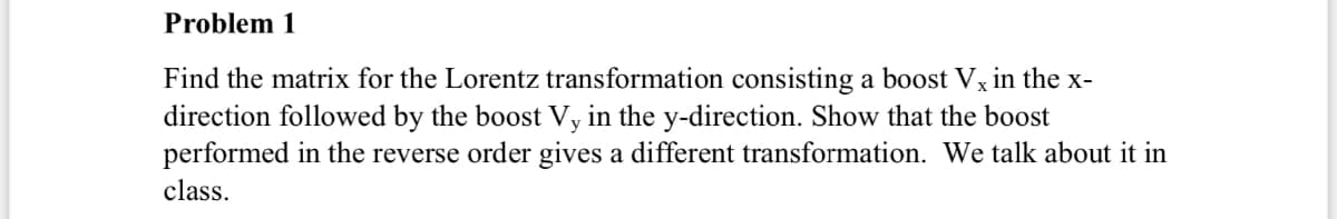 Problem 1
Find the matrix for the Lorentz transformation consisting a boost Vx in the x-
direction followed by the boost Vy in the y-direction. Show that the boost
performed in the reverse order gives a different transformation. We talk about it in
class.