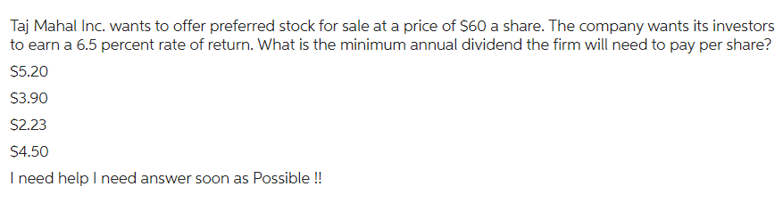 Taj Mahal Inc. wants to offer preferred stock for sale at a price of $60 a share. The company wants its investors
to earn a 6.5 percent rate of return. What is the minimum annual dividend the firm will need to pay per share?
$5.20
$3.90
$2.23
$4.50
I need help I need answer soon as possible !!