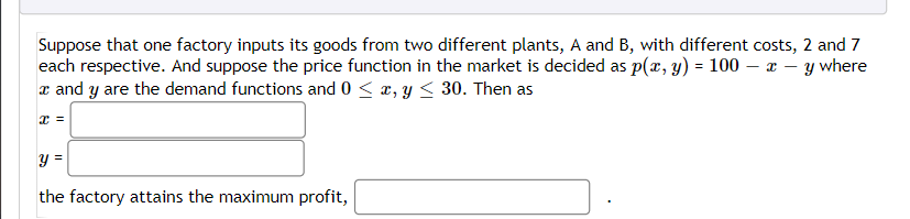 Suppose that one factory inputs its goods from two different plants, A and B, with different costs, 2 and 7
each respective. And suppose the price function in the market is decided as p(x, y) = 100- x - y where
x and y are the demand functions and 0 ≤ x, y ≤ 30. Then as
x =
y =
the factory attains the maximum profit,