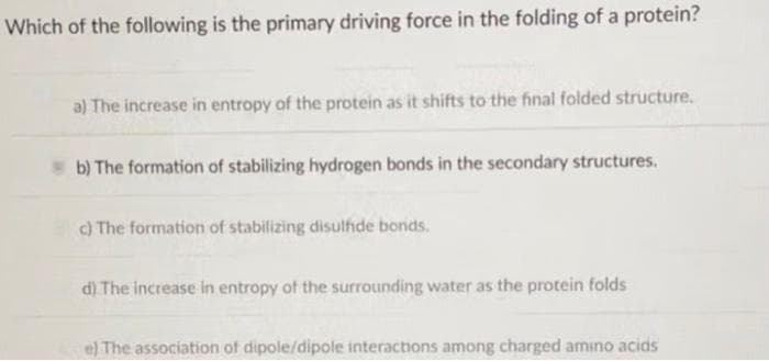 Which of the following is the primary driving force in the folding of a protein?
a) The increase in entropy of the protein as it shifts to the final folded structure.
b) The formation of stabilizing hydrogen bonds in the secondary structures.
c) The formation of stabilizing disulfide bonds.
d) The increase in entropy of the surrounding water as the protein folds
e) The association of dipole/dipole interactions among charged amino acids