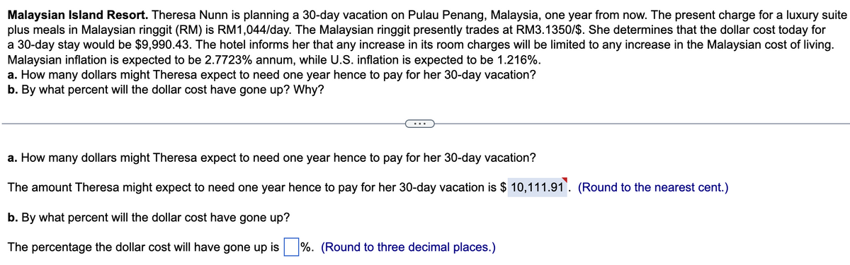 Malaysian Island Resort. Theresa Nunn is planning a 30-day vacation on Pulau Penang, Malaysia, one year from now. The present charge for a luxury suite
plus meals in Malaysian ringgit (RM) is RM1,044/day. The Malaysian ringgit presently trades at RM3.1350/$. She determines that the dollar cost today for
a 30-day stay would be $9,990.43. The hotel informs her that any increase in its room charges will be limited to any increase in the Malaysian cost of living.
Malaysian inflation is expected to be 2.7723% annum, while U.S. inflation is expected to be 1.216%.
a. How many dollars might Theresa expect to need one year hence to pay for her 30-day vacation?
b. By what percent will the dollar cost have gone up? Why?
a. How many dollars might Theresa expect to need one year hence to pay for her 30-day vacation?
The amount Theresa might expect to need one year hence to pay for her 30-day vacation is $ 10,111.91. (Round to the nearest cent.)
b. By what percent will the dollar cost have gone up?
The percentage the dollar cost will have gone up is %. (Round to three decimal places.)