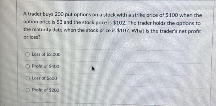 A trader buys 200 put options on a stock with a strike price of $100 when the
option price is $3 and the stock price is $102. The trader holds the options to
the maturity date when the stock price is $107. What is the trader's net profit
or loss?
O Loss of $2,000
O Profit of $400
Loss of $600
Profit of $200