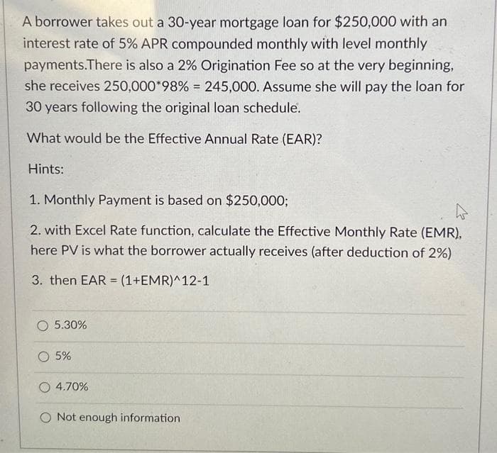 A borrower takes out a 30-year mortgage loan for $250,000 with an
interest rate of 5% APR compounded monthly with level monthly
payments. There is also a 2% Origination Fee so at the very beginning,
she receives 250,000*98% = 245,000. Assume she will pay the loan for
30 years following the original loan schedule.
What would be the Effective Annual Rate (EAR)?
Hints:
1. Monthly Payment is based on $250,000;
2. with Excel Rate function, calculate the Effective Monthly Rate (EMR),
here PV is what the borrower actually receives (after deduction of 2%)
3. then EAR (1+EMR)^12-1
O 5.30%
O 5%
=
O 4.70%
O Not enough information
