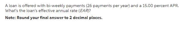 A loan is offered with bi-weekly payments (26 payments per year) and a 15.00 percent APR.
What's the loan's effective annual rate (EAR)?
Note: Round your final answer to 2 decimal places.