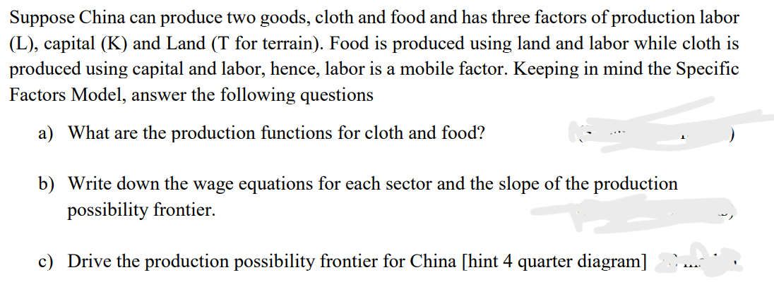Suppose China can produce two goods, cloth and food and has three factors of production labor
(L), capital (K) and Land (T for terrain). Food is produced using land and labor while cloth is
produced using capital and labor, hence, labor is a mobile factor. Keeping in mind the Specific
Factors Model, answer the following questions
a) What are the production functions for cloth and food?
b) Write down the wage equations for each sector and the slope of the production
possibility frontier.
c) Drive the production possibility frontier for China [hint 4 quarter diagram]