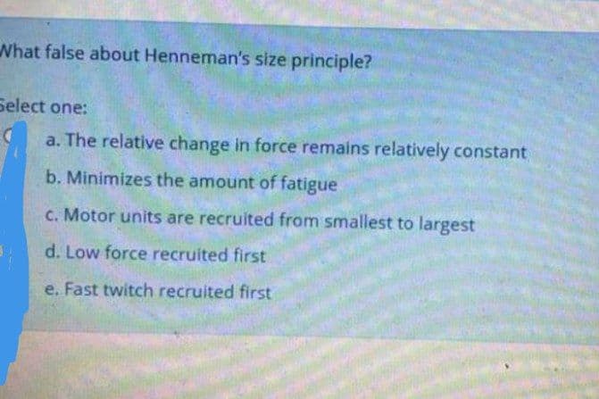What false about Henneman's size principle?
Select one:
a. The relative change in force remains relatively constant
b. Minimizes the amount of fatigue
C. Motor units are recruited from smallest to largest
d. Low force recruited first
e. Fast twitch recruited first
