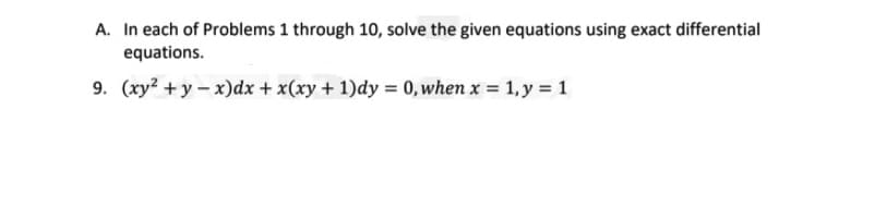 A. In each of Problems 1 through 10, solve the given equations using exact differential
equations.
9. (xy? + y - x)dx + x(xy + 1)dy = 0, when x = 1, y = 1
