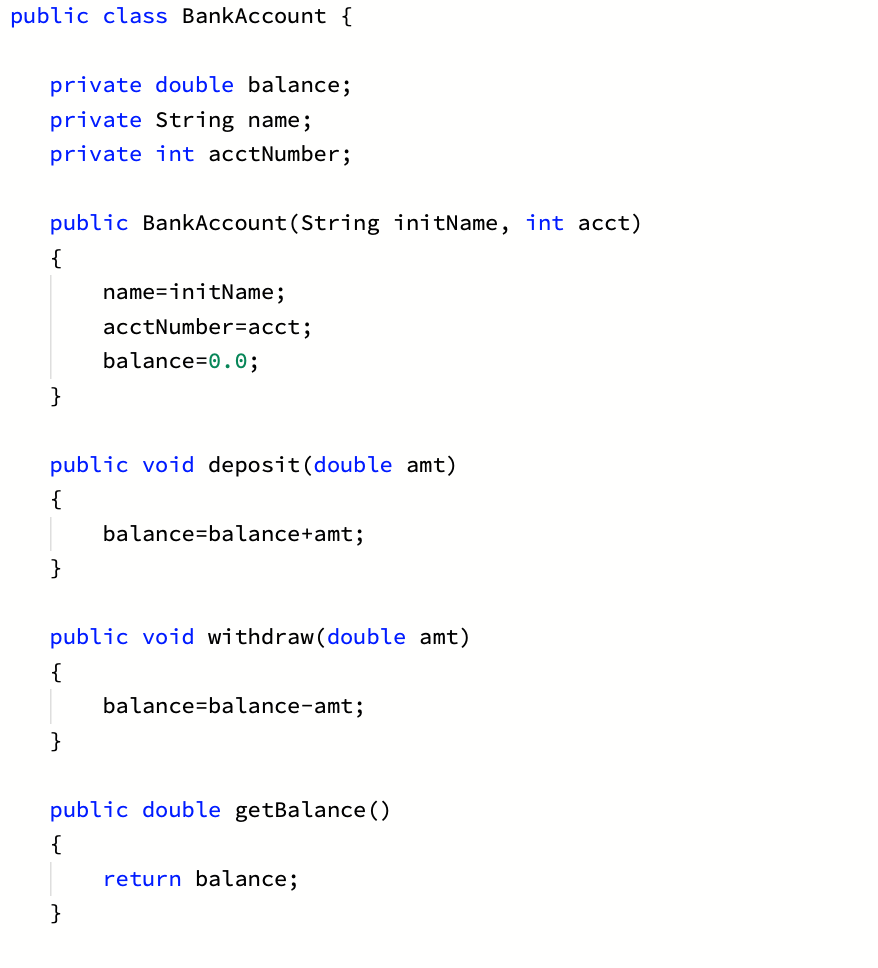 public class BankAccount {
private double balance;
private String name;
private int acctNumber;
public BankAccount(String initName, int acct)
name=initName;
acctNumber=acct;
balance=0.0;
}
public void deposit(double amt)
{
balance=balance+amt;
}
public void withdraw(double amt)
{
balance=balance-amt;
}
public double getBalance ()
return balance;
}
