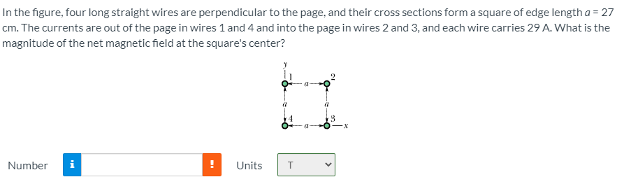 In the figure, four long straight wires are perpendicular to the page, and their cross sections form a square of edge length a = 27
cm. The currents are out of the page in wires 1 and 4 and into the page in wires 2 and 3, and each wire carries 29 A. What is the
magnitude of the net magnetic field at the square's center?
Number
Units
