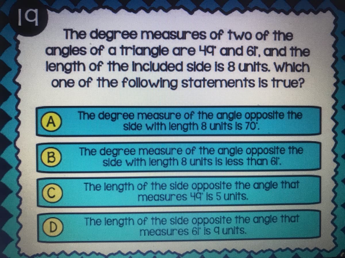 The degree measures of two of the
angles of a triangle are 49 and 6r, and the
length of the Included side is 8 units. Whlch
one of the following statements is true?
The degree measure of the angle opposite the
side with length 8 units is 70.
B.
The degree measure of the angle opposite the
side with length 8 units is less than 61.
The length of the side opposite the angle that
measures 49 is 5 units.
D
The length of the side opposite the angle that
measures 61 is q units.
