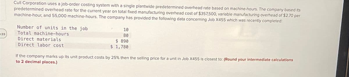 Cull Corporation uses a job-order costing system with a single plantwide predetermined overhead rate based on machine-hours. The company based its
predetermined overhead rate for the current year on total fixed manufacturing overhead cost of $357,500, variable manufacturing overhead of $2.70 per
machine-hour, and 55,000 machine-hours. The company has provided the following data concerning Job X455 which was recently completed:
Number of units in the job
33
Total machine-hours
10
80
Direct materials
Direct labor cost
$ 890
$ 1,780
If the company marks up its unit product costs by 25% then the selling price for a unit in Job X455 is closest to: (Round your intermediate calculations
to 2 decimal places.)