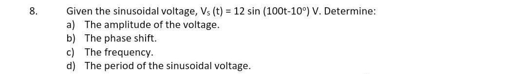 8.
Given the sinusoidal voltage, Vs (t) = 12 sin (100t-10°) V. Determine:
a) The amplitude of the voltage.
b) The phase shift.
c) The frequency.
d) The period of the sinusoidal voltage.