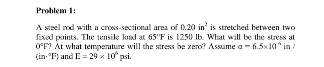 Problem 1:
A steel rod with a cross-sectional area of 0.20 in´ is stretched between two
fixed points. The tensile load at 65°F is 1250 lb. What will be the stress at
0°F? At what temperature will the stress be zero? Assume a = 6.5×10° in /
(in.°F) and E = 29 x 10° psi.

