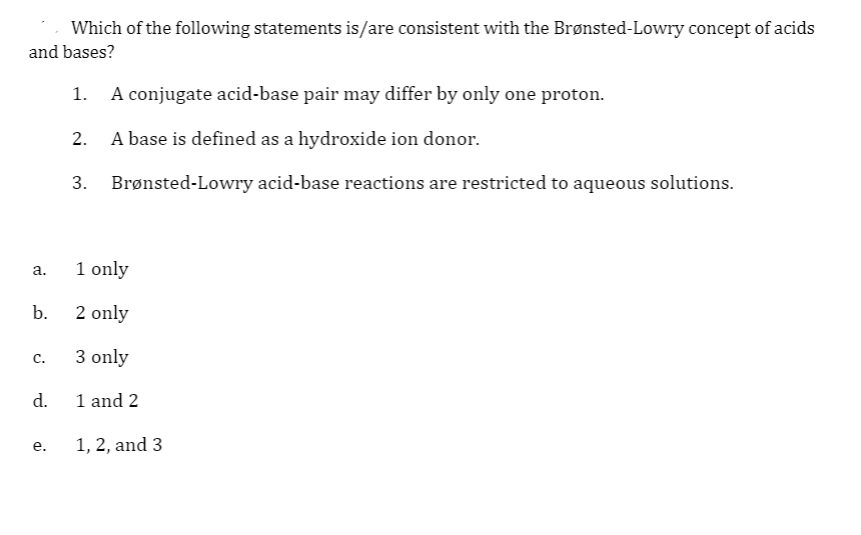 Which of the following statements is/are consistent with the Brønsted-Lowry concept of acids
and bases?
A conjugate acid-base pair may differ by only one proton.
2. A base is defined as a hydroxide ion donor.
3. Brønsted-Lowry acid-base reactions are restricted to aqueous solutions.
1 only
а.
b.
2 only
3 only
с.
d.
1 and 2
1, 2, and 3
e.
