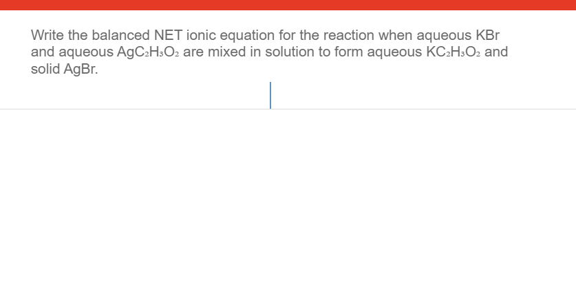 Write the balanced NET ionic equation for the reaction when aqueous KBr
and aqueous AGC2H3O2 are mixed in solution to form aqueous KC:H3O2 and
solid AgBr.

