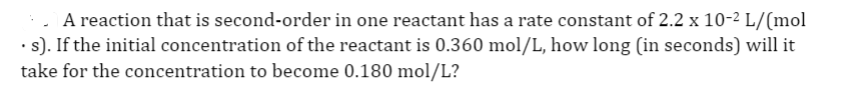 :. A reaction that is second-order in one reactant has a rate constant of 2.2 x 10-2 L/(mol
·:). If the initial concentration of the reactant is 0.360 mol/L, how long (in seconds) will it
take for the concentration to become 0.180 mol/L?
