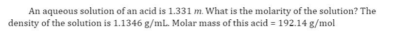 An aqueous solution of an acid is 1.331 m. What is the molarity of the solution? The
density of the solution is 1.1346 g/mL. Molar mass of this acid = 192.14 g/mol
