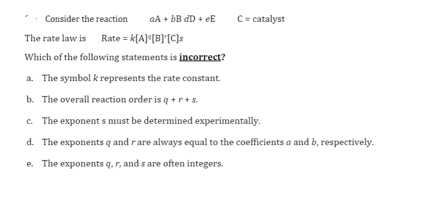 Consider the reaction
aA + bB dD + eE
C = catalyst
The rate law is
Rate = k[A]°[B]'[C]s
Which of the following statements is incorrect?
a. The symbol k represents the rate constant.
b. The overall reaction order is q + r + s.
c. The exponent s must be determined experimentally.
d. The exponents q and r are always equal to the coefficients a and b, respectively.
e. The exponents q, r, and s are often integers.
