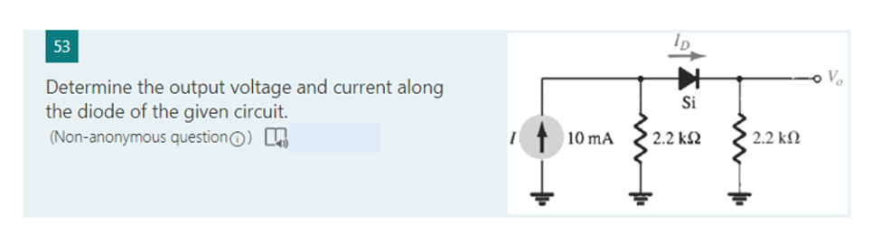 53
Determine the output voltage and current along
the diode of the given circuit.
(Non-anonymous question)
10 mA
Si
2.2 ΚΩ
| 2.2 ΚΩ
Vo