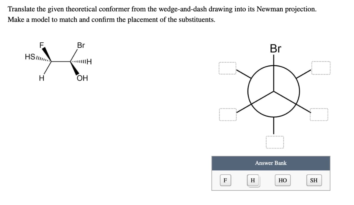 Translate the given theoretical conformer from the wedge-and-dash drawing into its Newman projection.
Make a model to match and confirm the placement of the substituents.
Br
Br
HS
H
ОН
Answer Bank
F
H
НО
SH
