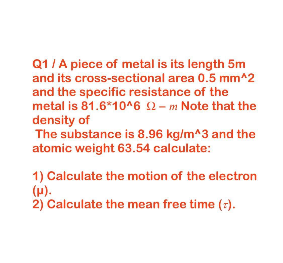 Q1/A piece of metal is its length 5m
and its cross-sectional area 0.5 mm^2
and the specific resistance of the
metal is 81.6*10^6 Q– m Note that the
density of
The substance is 8.96 kg/m^3 and the
atomic weight 63.54 calculate:
1) Calculate the motion of the electron
(H).
2) Calculate the mean free time (t).
