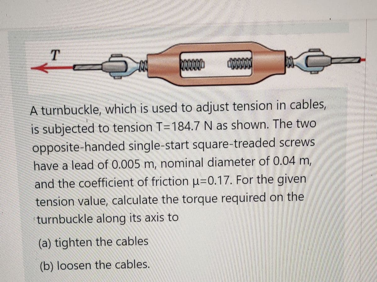 T
A turnbuckle, which is used to adjust tension in cables,
is subjected to tension T=184.7 N as shown. The two
opposite-handed single-start square-treaded screws
have a lead of 0.005 m, nominal diameter of 0.04 m,
and the coefficient of friction u=0.17. For the given
tension value, calculate the torque required on the
turnbuckle along its axis to
(a) tighten the cables
(b) loosen the cables.

