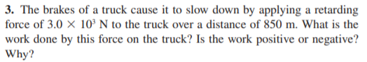 3. The brakes of a truck cause it to slow down by applying a retarding
force of 3.0 X 10³ N to the truck over a distance of 850 m. What is the
work done by this force on the truck? Is the work positive or negative?
Why?
