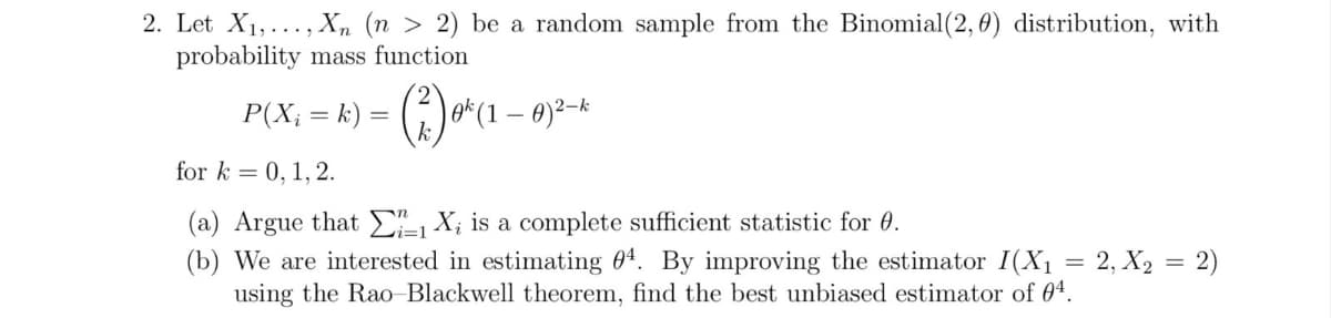 2. Let X₁,..., Xn (n > 2) be a random sample from the Binomial (2, 0) distribution, with
probability mass function
P(X; = k) = (²) ø^(1 1 - 0)²-k
for k= 0, 1, 2.
(a) Argue that ΣX, is a complete sufficient statistic for 0.
(b) We are interested in estimating 04. By improving the estimator I(X₁ = 2, X₂ = 2)
using the Rao-Blackwell theorem, find the best unbiased estimator of 04.