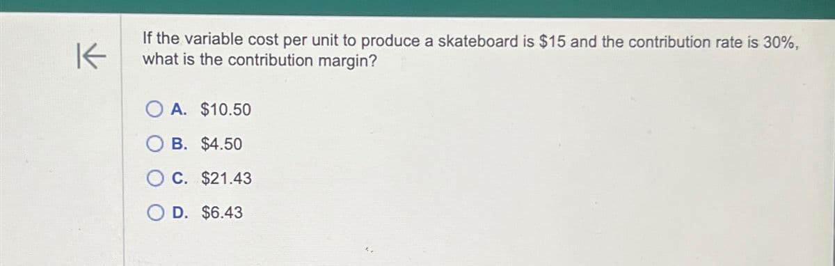 K
If the variable cost per unit to produce a skateboard is $15 and the contribution rate is 30%,
what is the contribution margin?
OA. $10.50
B. $4.50
C. $21.43
OD. $6.43