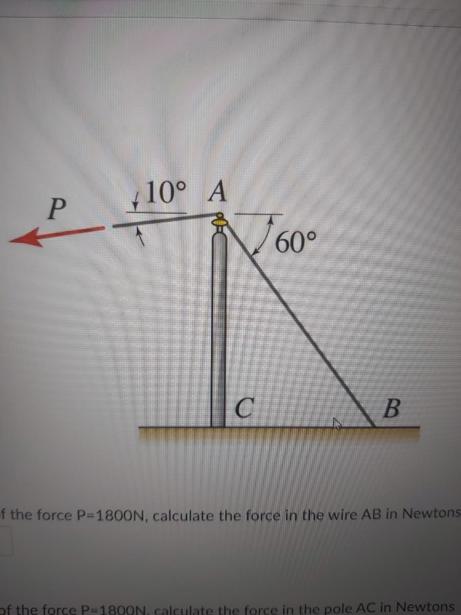 10° A
60°
f the force P=1800N, calculate the force in the wire AB in Newtons
of the force P=1800N., calculate the force in the pole AC in Newtons
