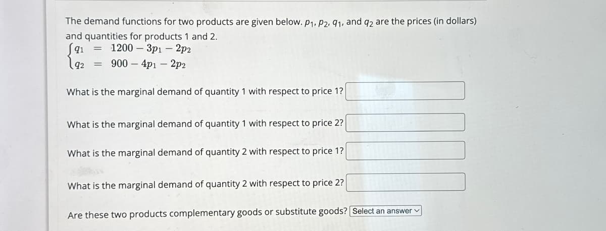 The demand functions for two products are given below. P1, P2, 91, and q2 are the prices (in dollars)
and quantities for products 1 and 2.
(91
12
= 1200-3p1 - 2p2
༨༽q
900
4p1-2p2
What is the marginal demand of quantity 1 with respect to price 1?
What is the marginal demand of quantity 1 with respect to price 2?
What is the marginal demand of quantity 2 with respect to price 17
What is the marginal demand of quantity 2 with respect to price 2?
Are these two products complementary goods or substitute goods? Select an answer