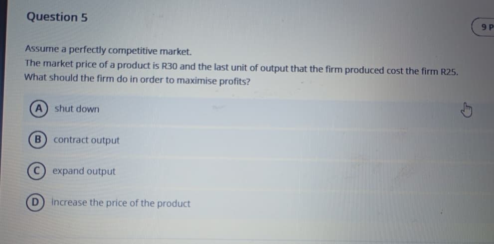 Question 5
Assume a perfectly competitive market.
The market price of a product is R30 and the last unit of output that the firm produced cost the firm R25.
What should the firm do in order to maximise profits?
A
shut down
B
contract output
expand output
D
increase the price of the product
9 P