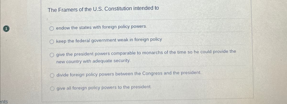The Framers of the U.S. Constitution intended to
ents
endow the states with foreign policy powers.
O keep the federal government weak in foreign policy
O give the president powers comparable to monarchs of the time so he could provide the
new country with adequate security.
O divide foreign policy powers between the Congress and the president.
O give all foreign policy powers to the president.