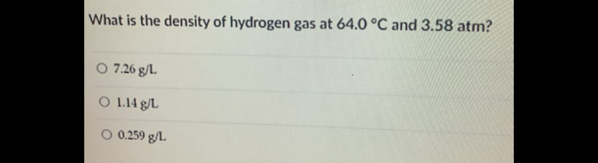 What is the density of hydrogen gas at 64.0 °C and 3.58 atm?
O 7.26 g/L.
O 1.14 g/L
O 0.259 g/L
