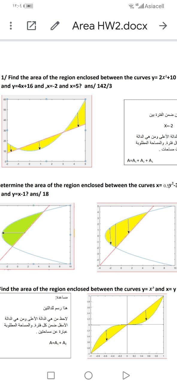 a 48.ll Asiacel|
Area HW2.docx >
1/ Find the area of the region enclosed between the curves y= 2x²+10
and y=4x+16 and ,x=-2 and x-5? ans/ 142/3
ان ضمن الفترة بين
X=-2
300
الدالة الأعلى ومن هي الدالة
كل فترة. والمساحة المطلوبة
A=A, + A, + A,
etermine the area of the region enclosed between the curves x= 0.5y-3
and y=x-1? ans/ 18
10
10
Find the area of the region enclosed between the curves y=x' and x= y
مساعدة
1.8
هذا رسم لدالتين
1.6
14
لاحظ من هي الدالة الأعلى ومن هي الدالة
الأسفل ضمن كل فترة. والمساحة المطلوبة
12
عبارة عن مساحتين
12
14
A=A, + Az
16
1.8
-1
-1
-08
-0.6
0.4
-0.2
0.2
04
06
08
