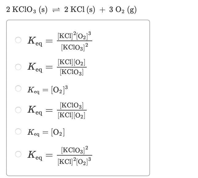2 KCIO3 (s) — 2 КCІ (s) + 3 0» (8)
Kea
[KCIO3)?
[KCI][02]
Kea
[KC1O3]
Keq = [O2]³
[KCIO3]
[KCI][02]
Keq
O Keq = [02]
[KCIO3]?
Keg
Kea
3
