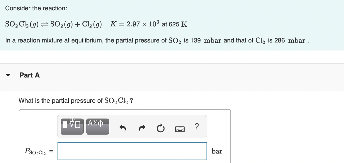 Consider the reaction:
SO, Cl2 (g) = SO2(g) + Cl2 (g) K=2.97 × 10³ at 625 K
In a reaction mixture at equilibrium, the partial pressure of SO2 is 139 mbar and that of Cl2 is 286 mbar .
Part A
What is the partial pressure of SO2 Cl2 ?
Pso,Cl2 =
bar
