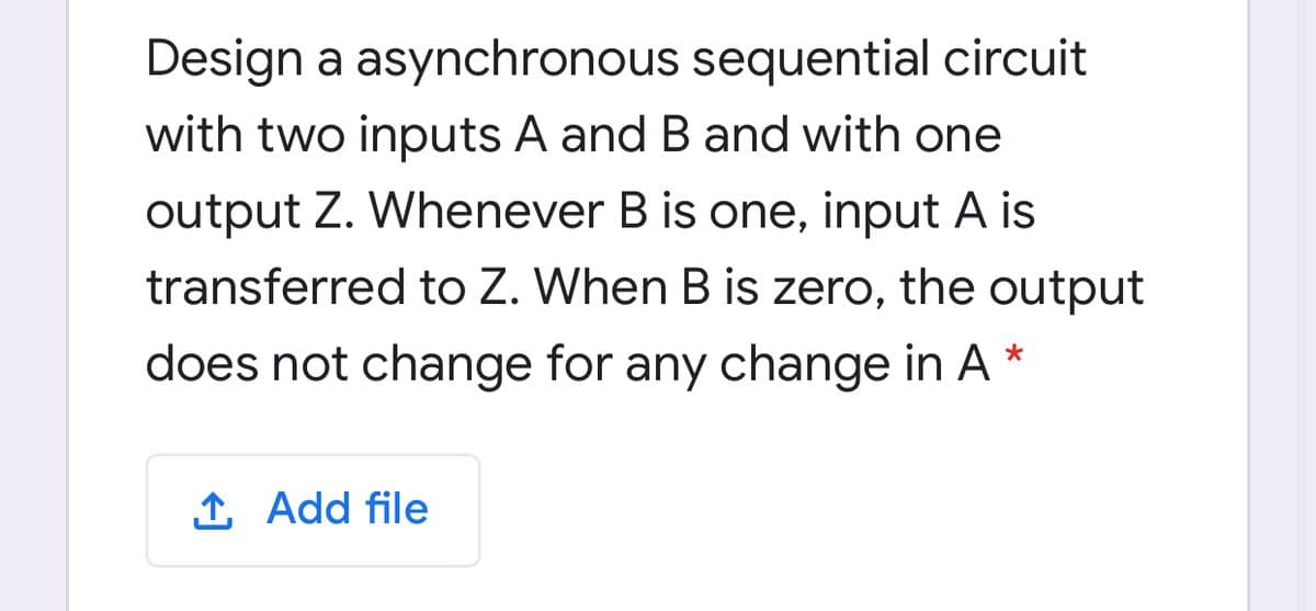 Design a asynchronous sequential circuit
with two inputs A and B and with one
output Z. Whenever B is one, input A is
transferred to Z. When B is zero, the output
does not change for any change in A *
1 Add file
