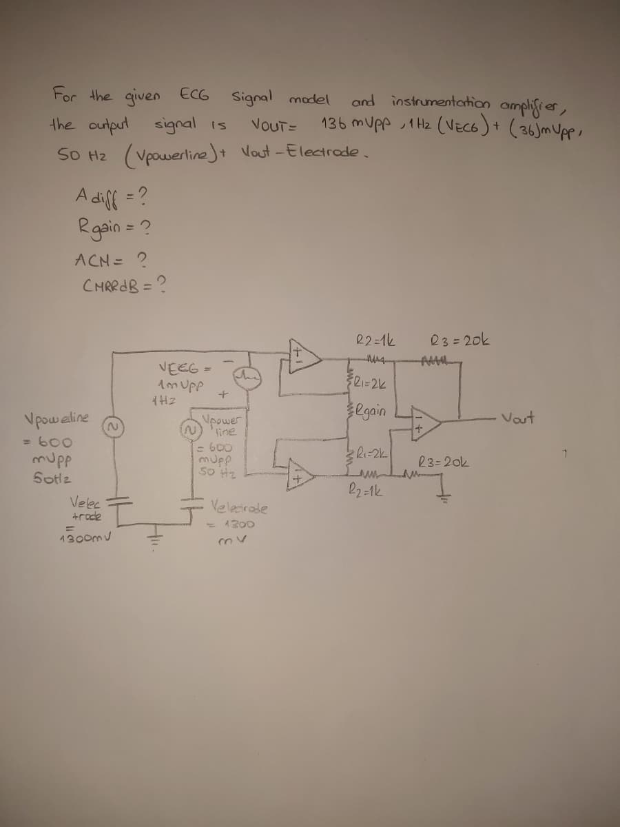 For the qiven ECG
Signal model
and instrumentation amplifier,
136 mupp ,1 Hz (VECG)+ (36)mUpp,
the output signal is
VOUT=
SO H2 (Vpowerline)t Vout -Electrode.
A difl = ?
Rgain = ?
%3D
ACN= ?
CHRRAB = ?
R2=1k
23=20k
VEEG =
Amupp
Vpoweline
Vpower
line
egain
Vaut
2.
=600
- 600
mupp
Sotlz
23=20k
so H2
Velec
trode
Veletrale
- 1200
1300mu
