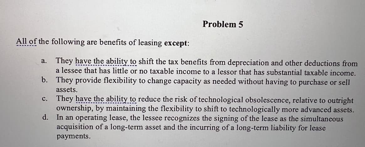 All of the following are benefits of leasing except:
Problem 5
a.
They have the ability to shift the tax benefits from depreciation and other deductions from
a lessee that has little or no taxable income to a lessor that has substantial taxable income.
They provide flexibility to change capacity as needed without having to purchase or sell
assets.
b.
c.
d.
They have the ability to reduce the risk of technological obsolescence, relative to outright
ownership, by maintaining the flexibility to shift to technologically more advanced assets.
In an operating lease, the lessee recognizes the signing of the lease as the simultaneous
acquisition of a long-term asset and the incurring of a long-term liability for lease
payments.