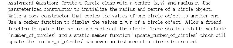 Assigrment Question: Create a Circle class with a centre (x, y) and radius r. Use
parameterized constructor to initialize the radius and centre of a circle object.
Write a copy constructor that copies the values of one circle object to another one.
Use a member function to display the values x, y, r of a circle object. Allow a friend
function to update the centre and radius of the circle. There should a static variable
'number_of_circles' and a static member function 'update_number_of_circles' which will
update the 'umber_of_circles' whenever an instance of a circle is created.
