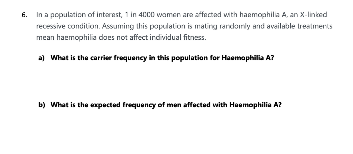 6.
In a population of interest, 1 in 4000 women are affected with haemophilia A, an X-linked
recessive condition. Assuming this population is mating randomly and available treatments
mean haemophilia does not affect individual fitness.
a) What is the carrier frequency in this population for Haemophilia A?
b) What is the expected frequency of men affected with Haemophilia A?
