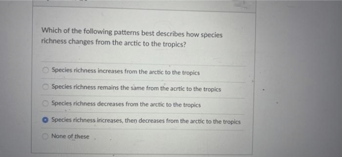 Which of the following patterns best describes how species
richness changes from the arctic to the tropics?
Species richness increases from the arctic to the tropics
O Species richness remains the same from the acrtic to the tropics
Species richness decreases from the arctic to the tropics
Species richness increases, then decreases from the arctic to the tropics
O None of these
